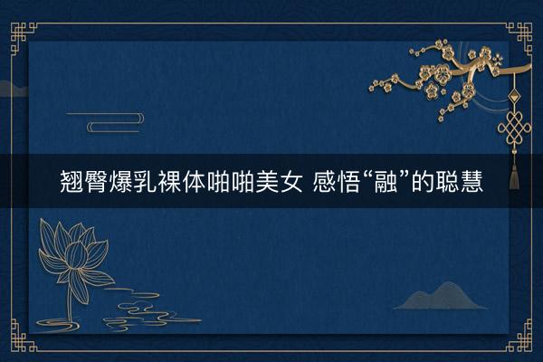 翘臀爆乳裸体啪啪美女 感悟“融”的聪慧