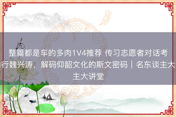整篇都是车的多肉1V4推荐 传习志愿者对话考古内行魏兴涛，解码仰韶文化的斯文密码｜名东谈主大讲堂