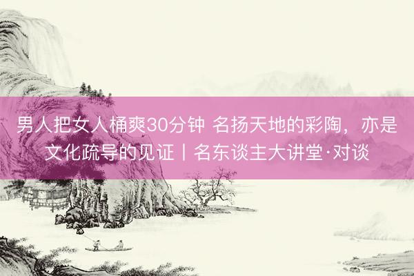 男人把女人桶爽30分钟 名扬天地的彩陶,亦是文化疏导的见证丨名东谈主大讲堂·对谈