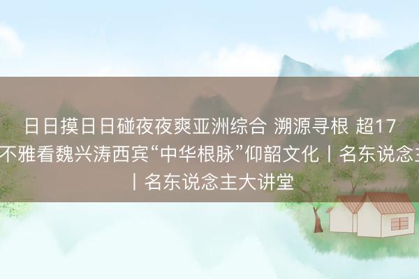 日日摸日日碰夜夜爽亚洲综合 溯源寻根 超170万网友不雅看魏兴涛西宾“中华根脉”仰韶文化丨名东说念主大讲堂