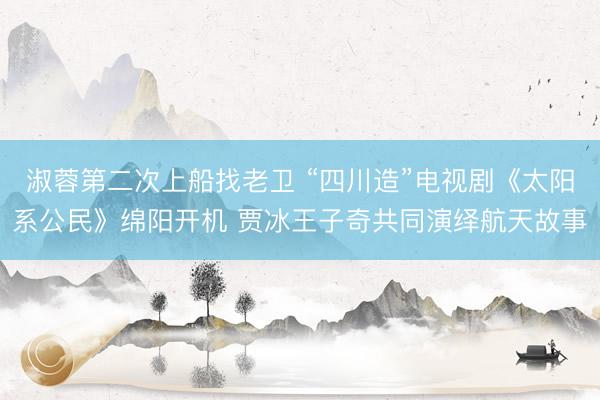 淑蓉第二次上船找老卫 “四川造”电视剧《太阳系公民》绵阳开机 贾冰王子奇共同演绎航天故事