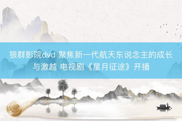 狼群影院dvd 聚焦新一代航天东说念主的成长与激越 电视剧《星月征途》开播