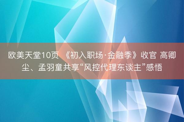 欧美天堂10页 《初入职场·金融季》收官 高卿尘、孟羽童共享“风控代理东谈主”感悟