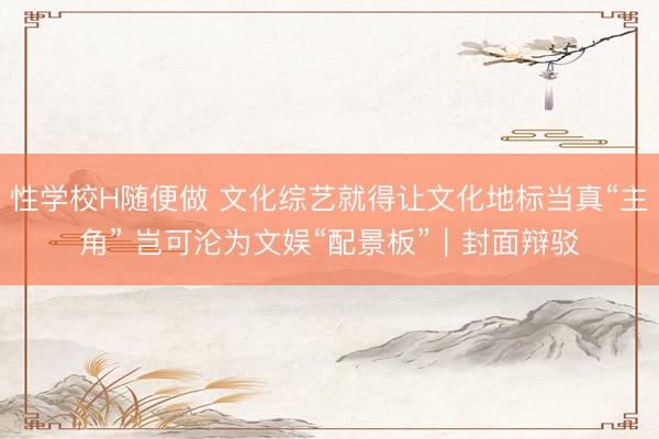 性学校H随便做 文化综艺就得让文化地标当真“主角” 岂可沦为文娱“配景板”｜封面辩驳