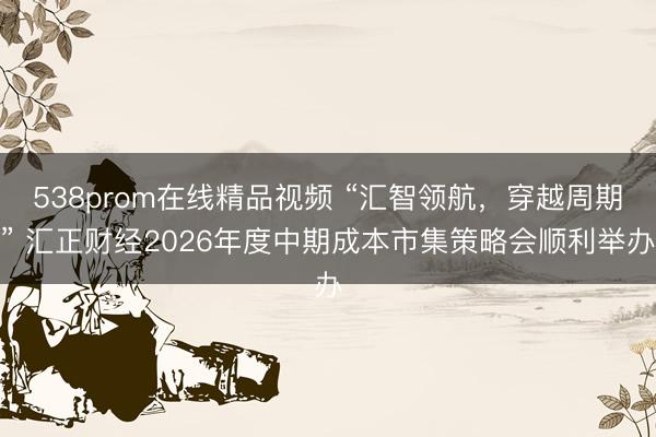 538prom在线精品视频 “汇智领航，穿越周期” 汇正财经2026年度中期成本市集策略会顺利举办