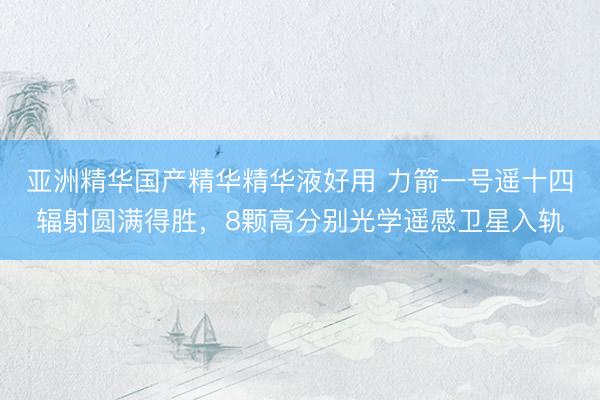 亚洲精华国产精华精华液好用 力箭一号遥十四辐射圆满得胜，8颗高分别光学遥感卫星入轨
