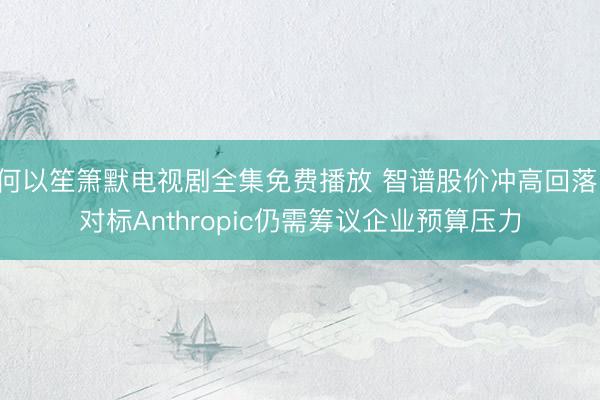 何以笙箫默电视剧全集免费播放 智谱股价冲高回落，对标Anthropic仍需筹议企业预算压力