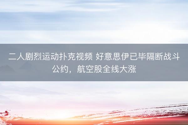 二人剧烈运动扑克视频 好意思伊已毕隔断战斗公约，航空股全线大涨