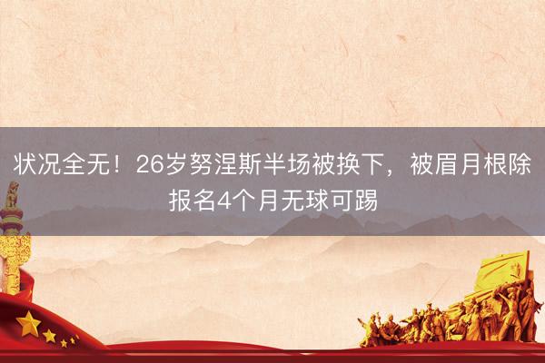 状况全无！26岁努涅斯半场被换下，被眉月根除报名4个月无球可踢