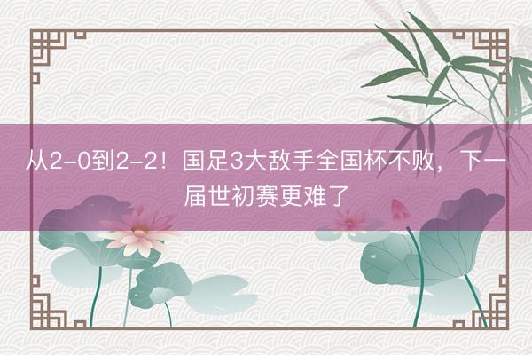 从2-0到2-2!国足3大敌手全国杯不败,下一届世初赛更难了