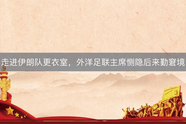 走进伊朗队更衣室，外洋足联主席恻隐后来勤窘境