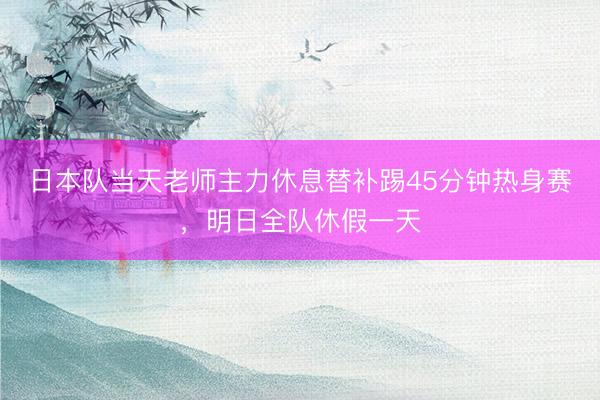 日本队当天老师主力休息替补踢45分钟热身赛，明日全队休假一天