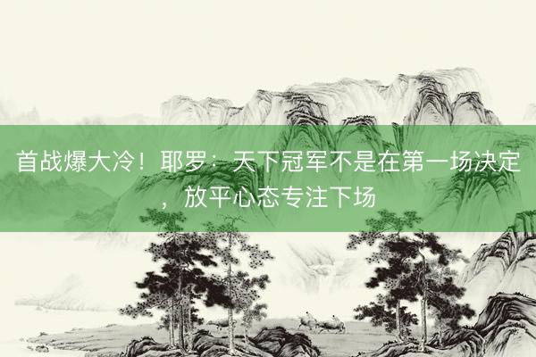首战爆大冷！耶罗：天下冠军不是在第一场决定，放平心态专注下场