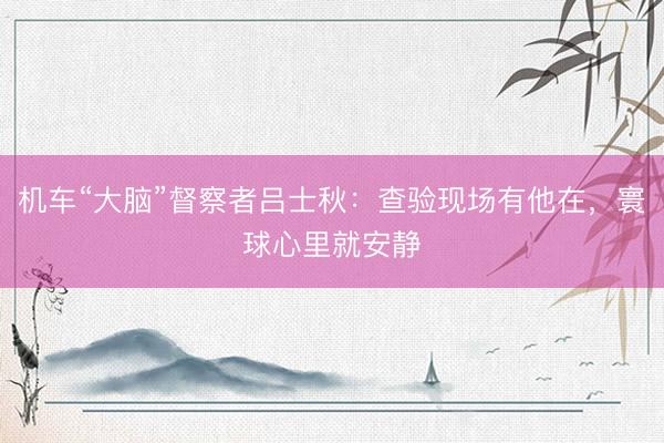 机车“大脑”督察者吕士秋：查验现场有他在，寰球心里就安静