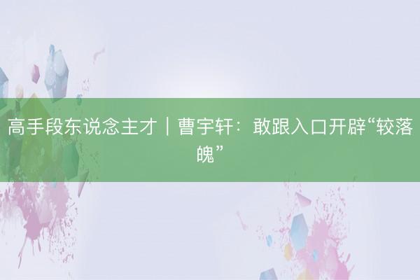 高手段东说念主才｜曹宇轩：敢跟入口开辟“较落魄”