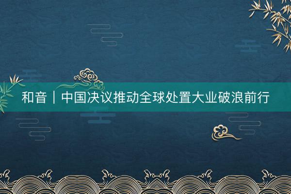 和音｜中国决议推动全球处置大业破浪前行