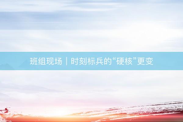 班组现场｜时刻标兵的“硬核”更变