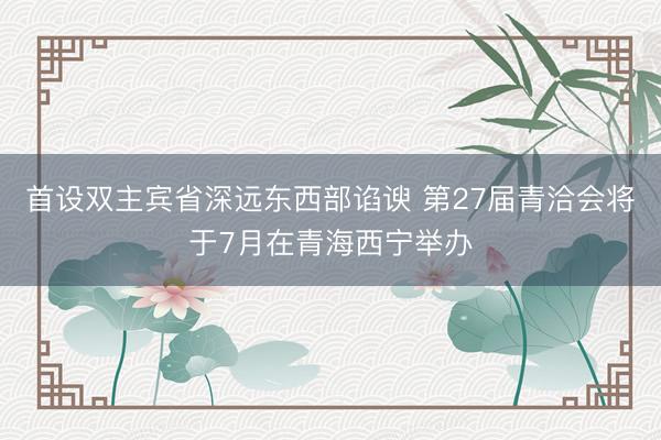 首设双主宾省深远东西部谄谀 第27届青洽会将于7月在青海西宁举办