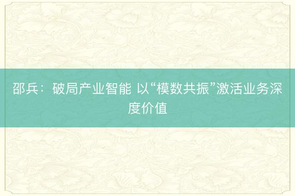 邵兵:破局产业智能 以“模数共振”激活业务深度价值