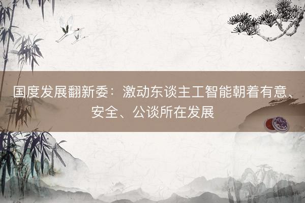 国度发展翻新委：激动东谈主工智能朝着有意、安全、公谈所在发展