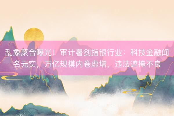 乱象聚合曝光！审计署剑指银行业：科技金融闻名无实，万亿规模内卷虚增，违法遮掩不良