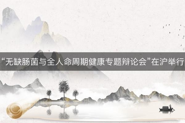 “无缺肠菌与全人命周期健康专题辩论会”在沪举行