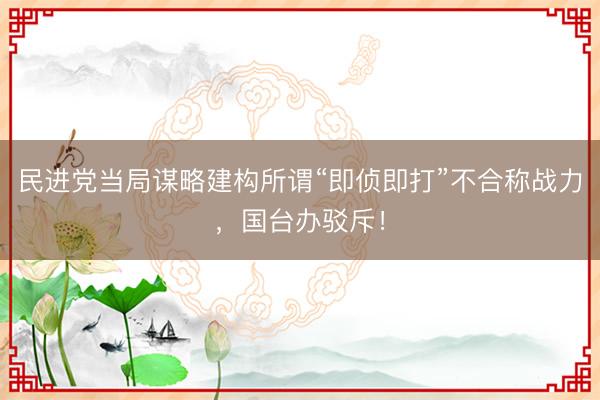 民进党当局谋略建构所谓“即侦即打”不合称战力，国台办驳斥！