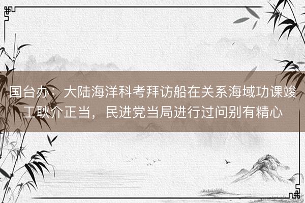 国台办：大陆海洋科考拜访船在关系海域功课竣工耿介正当，民进党当局进行过问别有精心